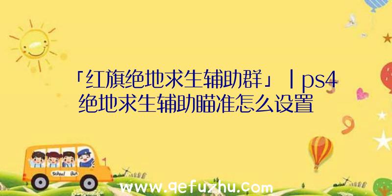 「红旗绝地求生辅助群」|ps4绝地求生辅助瞄准怎么设置